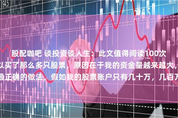 股配咖吧 谈投资谈人生：此文值得阅读100次！我告诉大家，我之所以买了那么多只股票，原因在于我的资金量越来越大，分散投资是最正确的做法。假如我的股票账户只有几十万，几百万，那么我认为：一辈子一只股票足够了