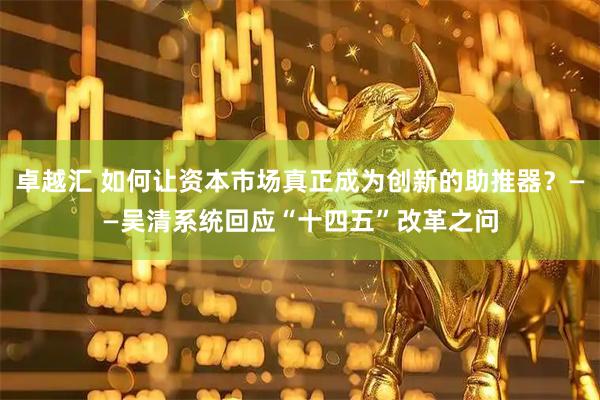卓越汇 如何让资本市场真正成为创新的助推器？——吴清系统回应“十四五”改革之问