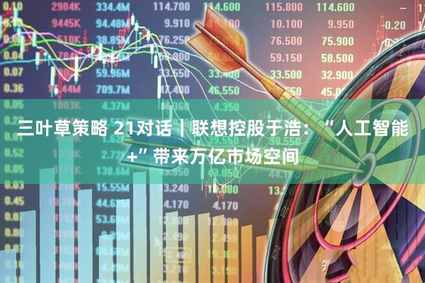 三叶草策略 21对话｜联想控股于浩：“人工智能+”带来万亿市场空间