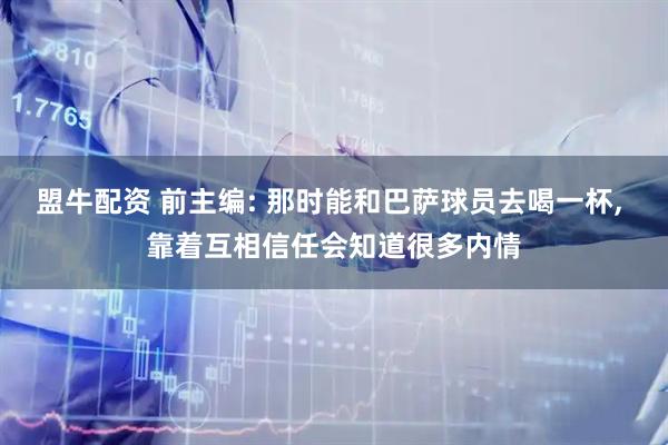 盟牛配资 前主编: 那时能和巴萨球员去喝一杯, 靠着互相信任会知道很多内情