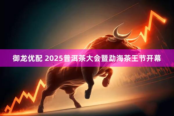 御龙优配 2025普洱茶大会暨勐海茶王节开幕