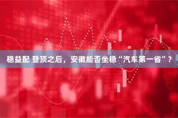 稳益配 登顶之后，安徽能否坐稳“汽车第一省”？