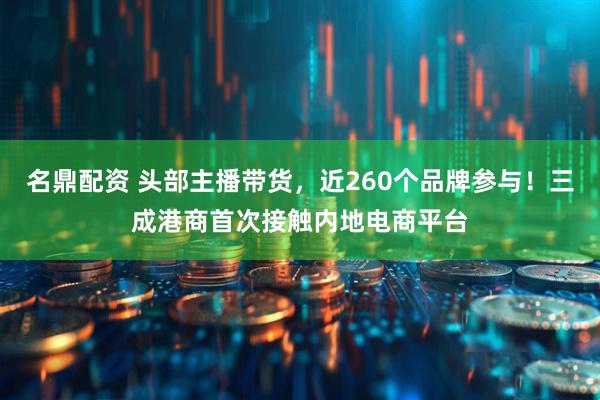 名鼎配资 头部主播带货，近260个品牌参与！三成港商首次接触内地电商平台