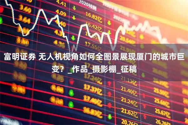 富明证券 无人机视角如何全图景展现厦门的城市巨变？_作品_摄影棚_征稿