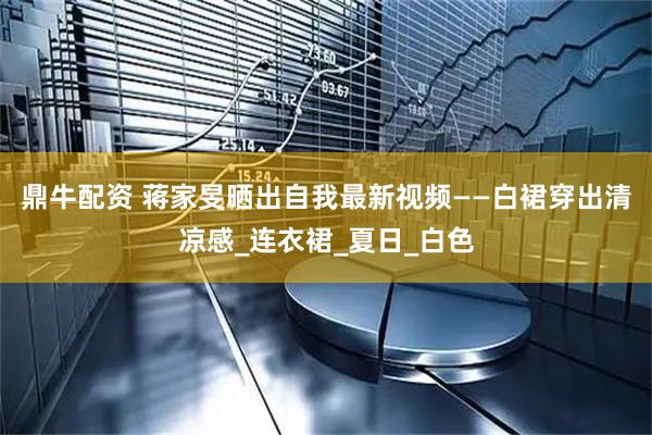 鼎牛配资 蒋家旻晒出自我最新视频——白裙穿出清凉感_连衣裙_夏日_白色