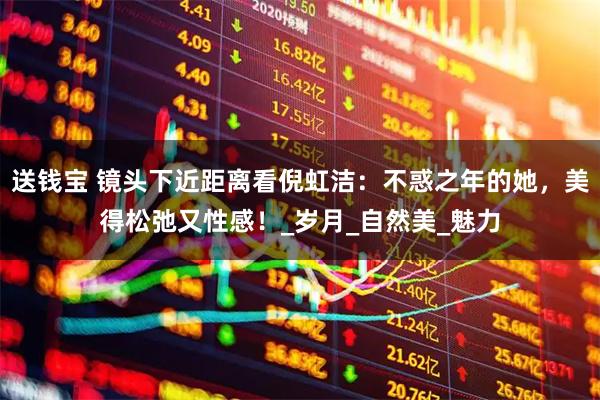送钱宝 镜头下近距离看倪虹洁：不惑之年的她，美得松弛又性感！_岁月_自然美_魅力