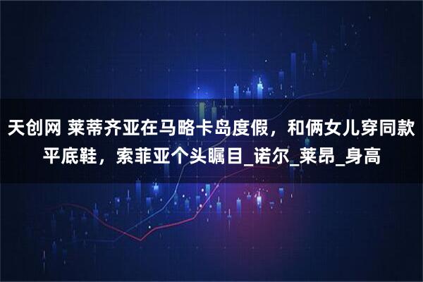 天创网 莱蒂齐亚在马略卡岛度假，和俩女儿穿同款平底鞋，索菲亚个头瞩目_诺尔_莱昂_身高