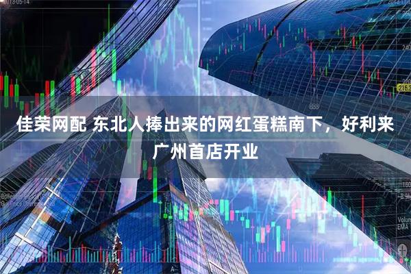 佳荣网配 东北人捧出来的网红蛋糕南下，好利来广州首店开业