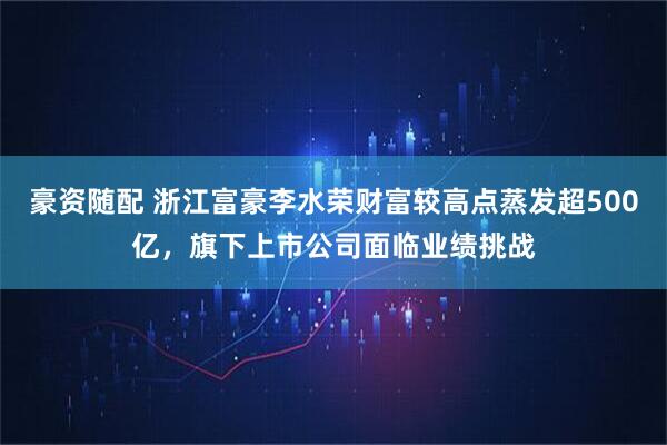豪资随配 浙江富豪李水荣财富较高点蒸发超500亿，旗下上市公司面临业绩挑战