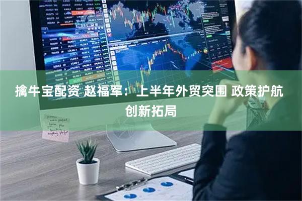 擒牛宝配资 赵福军：上半年外贸突围 政策护航 创新拓局