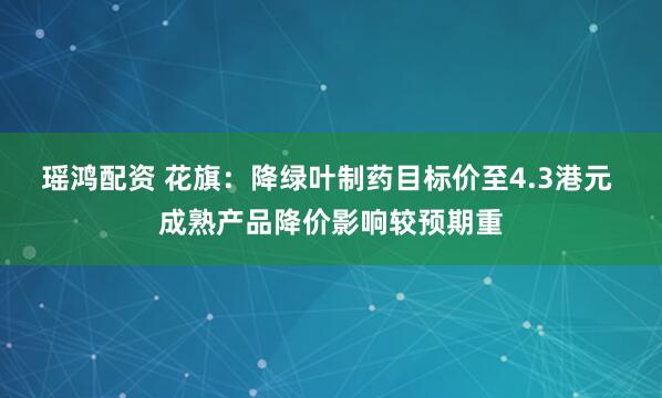 瑶鸿配资 花旗：降绿叶制药目标价至4.3港元 成熟产品降价影响较预期重